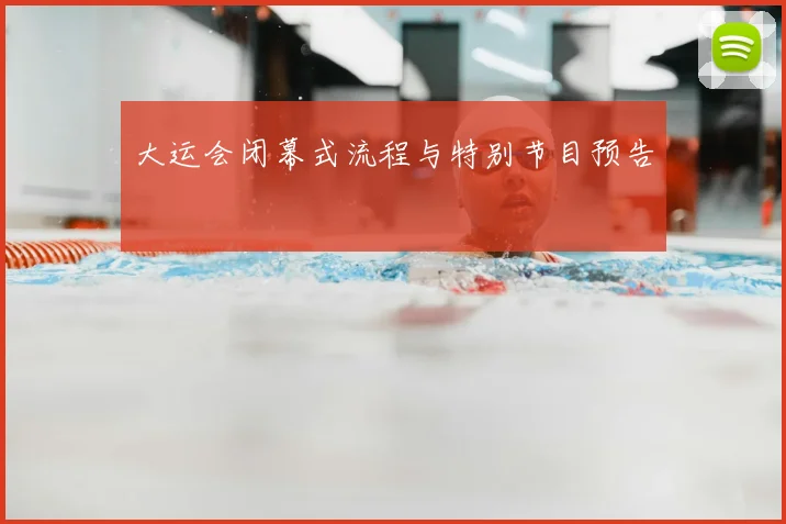 大运会闭幕式流程与特别节目预告