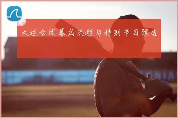 大运会闭幕式流程与特别节目预告